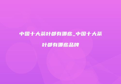 中国十大茶叶都有哪些_中国十大茶叶都有哪些品牌