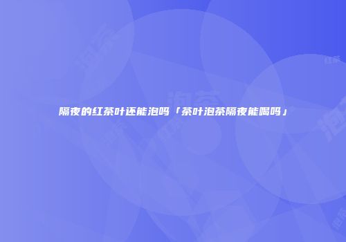 隔夜的红茶叶还能泡吗「茶叶泡茶隔夜能喝吗」