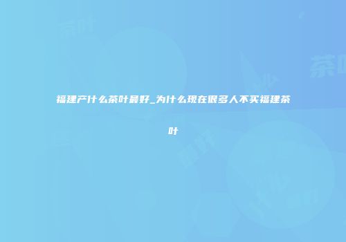 福建产什么茶叶最好_为什么现在很多人不买福建茶叶