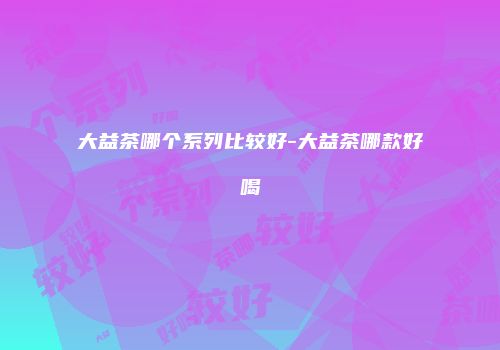 大益茶哪个系列比较好-大益茶哪款好喝