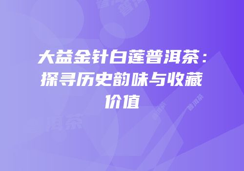 大益金针白莲普洱茶：探寻历史韵味与收藏价值