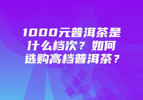 1000元普洱茶是什么档次？如何选购高档普洱茶？