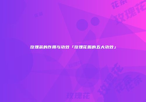 玫瑰茶的作用与功效「玫瑰花喝的五大功效」