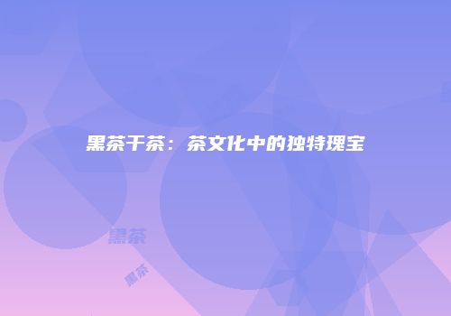 黑茶干茶：茶文化中的独特瑰宝