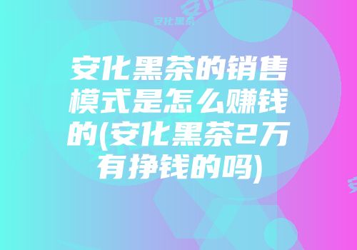 安化黑茶的销售模式是怎么赚钱的(安化黑茶2万有挣钱的吗)