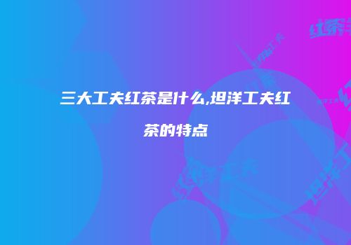 三大工夫红茶是什么,坦洋工夫红茶的特点