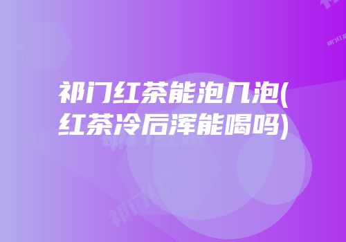 祁门红茶能泡几泡(红茶冷后浑能喝吗)