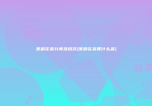 茉莉花茶分类及档次(茉莉花茶算什么茶)