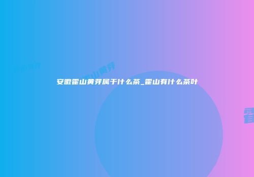 安徽霍山黄芽属于什么茶_霍山有什么茶叶