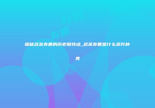 探秘名茶寿眉的历史和特点_名茶寿眉是什么茶叶种类