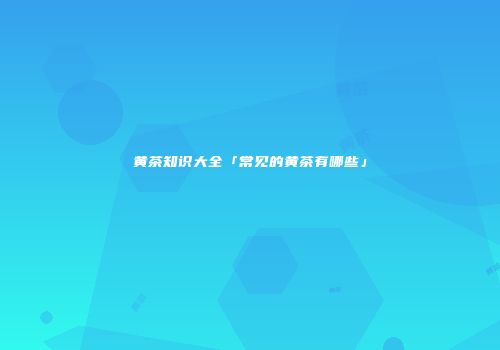 黄茶知识大全「常见的黄茶有哪些」