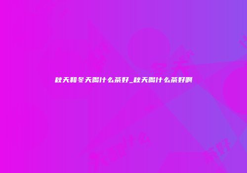 秋天和冬天喝什么茶好_秋天喝什么茶好啊