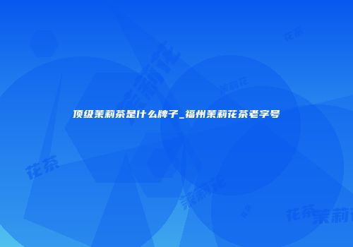 顶级茉莉茶是什么牌子_福州茉莉花茶老字号