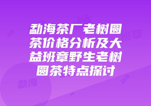 勐海茶厂老树圆茶价格分析及大益班章野生老树圆茶特点探讨
