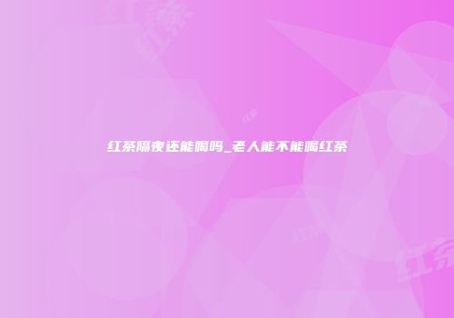 红茶隔夜还能喝吗_老人能不能喝红茶