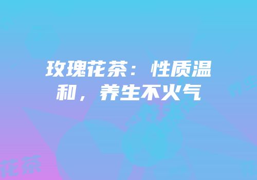 玫瑰花茶：性质温和，养生不火气
