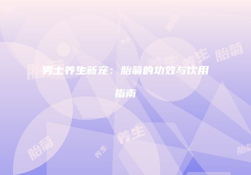 男士养生新宠：胎菊的功效与饮用指南