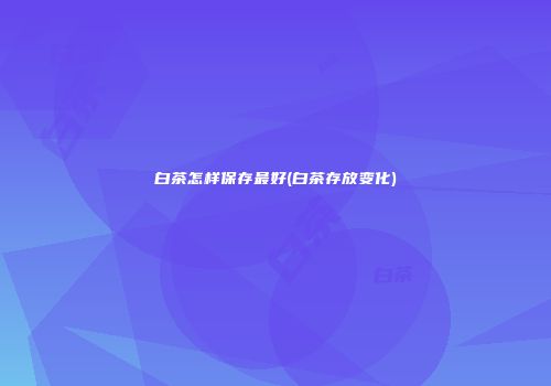 白茶怎样保存最好(白茶存放变化)