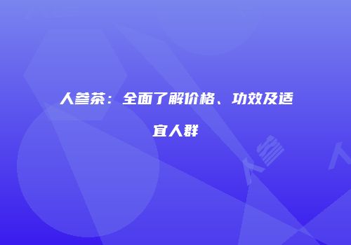 人参茶：全面了解价格、功效及适宜人群