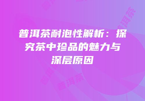 普洱茶耐泡性解析：探究茶中珍品的魅力与深层原因