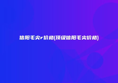 信阳毛尖r价格(顶级信阳毛尖价格)