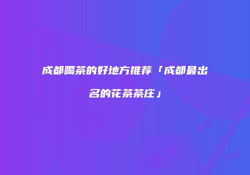 成都喝茶的好地方推荐「成都最出名的花茶茶庄」