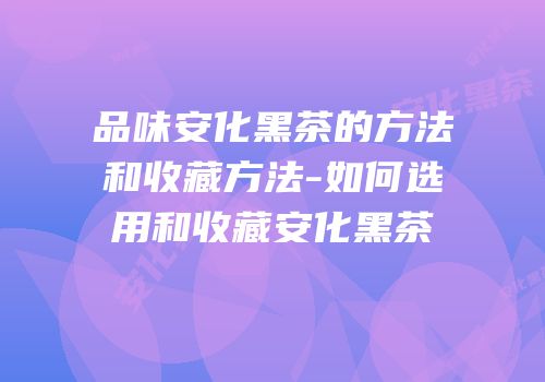 品味安化黑茶的方法和收藏方法-如何选用和收藏安化黑茶