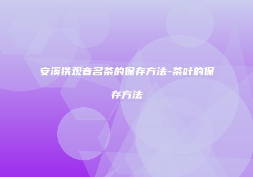 安溪铁观音名茶的保存方法-茶叶的保存方法