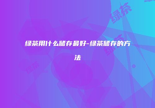 绿茶用什么储存最好-绿茶储存的方法