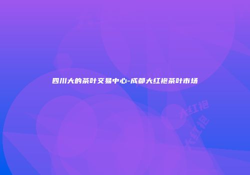 四川大的茶叶交易中心-成都大红袍茶叶市场