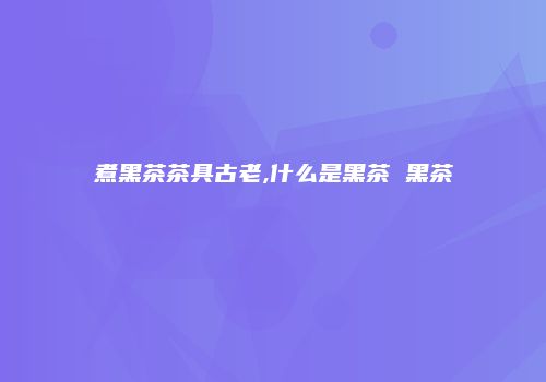 煮黑茶茶具古老,什么是黑茶 黑茶