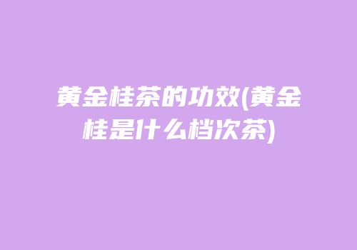 黄金桂茶的功效(黄金桂是什么档次茶)