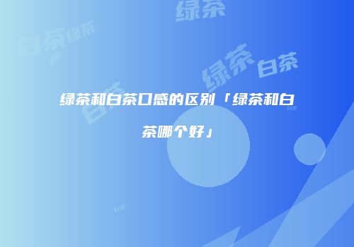 绿茶和白茶口感的区别「绿茶和白茶哪个好」