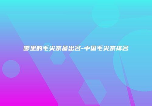 哪里的毛尖茶最出名-中国毛尖茶排名