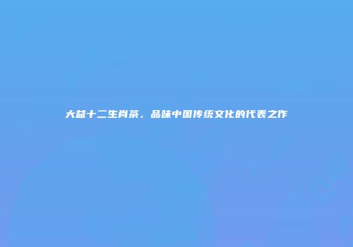 大益十二生肖茶，品味中国传统文化的代表之作