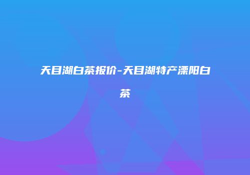 天目湖白茶报价-天目湖特产溧阳白茶