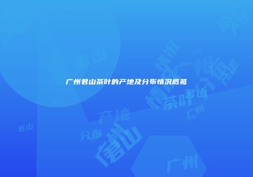 广州君山茶叶的产地及分布情况概览