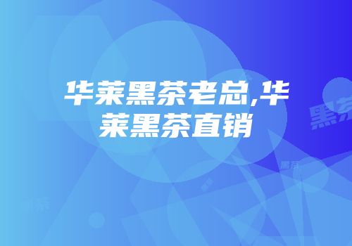 华莱黑茶老总,华莱黑茶直销