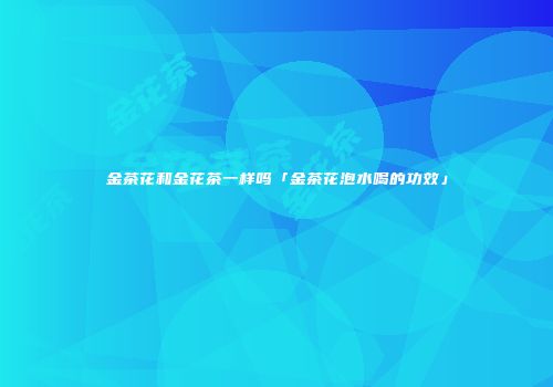 金茶花和金花茶一样吗「金茶花泡水喝的功效」