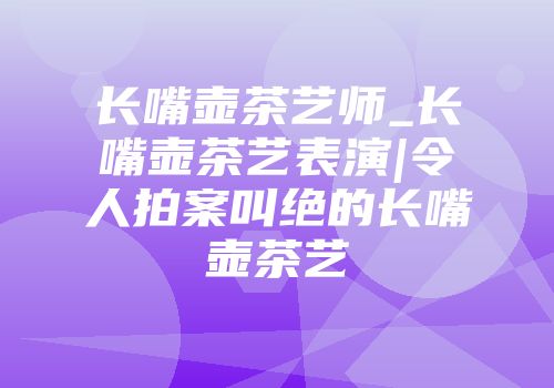 长嘴壶茶艺师_长嘴壶茶艺表演|令人拍案叫绝的长嘴壶茶艺