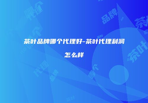 茶叶品牌哪个代理好-茶叶代理利润怎么样