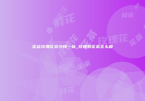 花店玫瑰花多少钱一朵_玫瑰鲜花茶怎么做