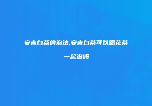 安吉白茶的泡法,安吉白茶可以喝花茶一起泡吗