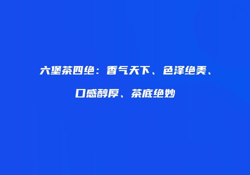 六堡茶四绝：香气天下、色泽绝美、口感醇厚、茶底绝妙