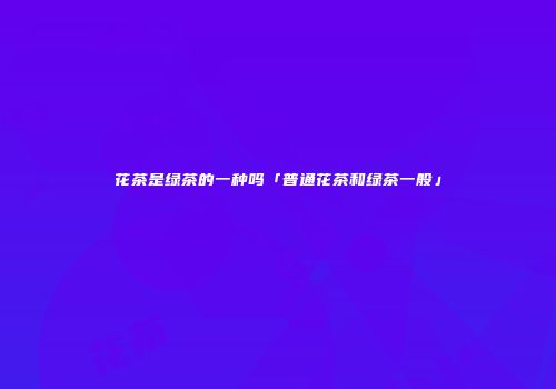 花茶是绿茶的一种吗「普通花茶和绿茶一般」