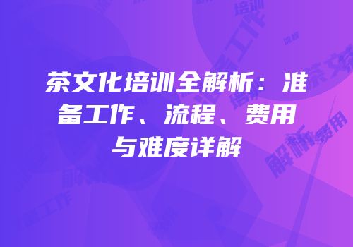茶文化培训全解析：准备工作、流程、费用与难度详解