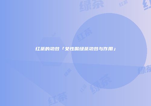 红茶的功效「女性喝绿茶功效与作用」