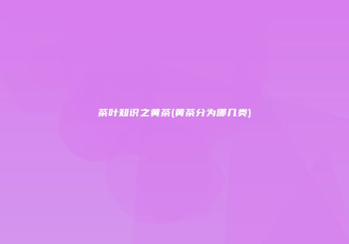 茶叶知识之黄茶(黄茶分为哪几类)