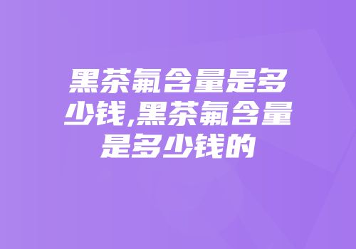 黑茶氟含量是多少钱,黑茶氟含量是多少钱的