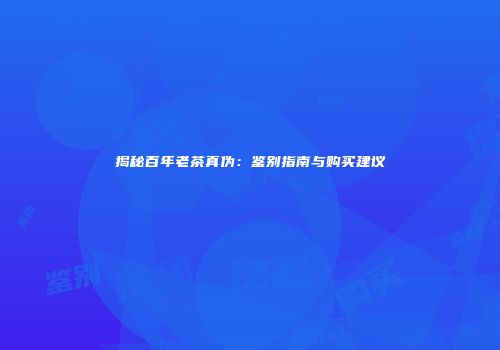 揭秘百年老茶真伪：鉴别指南与购买建议